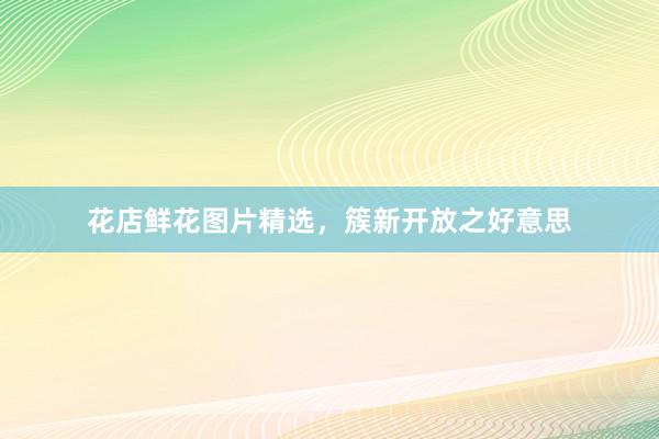 花店鲜花图片精选，簇新开放之好意思